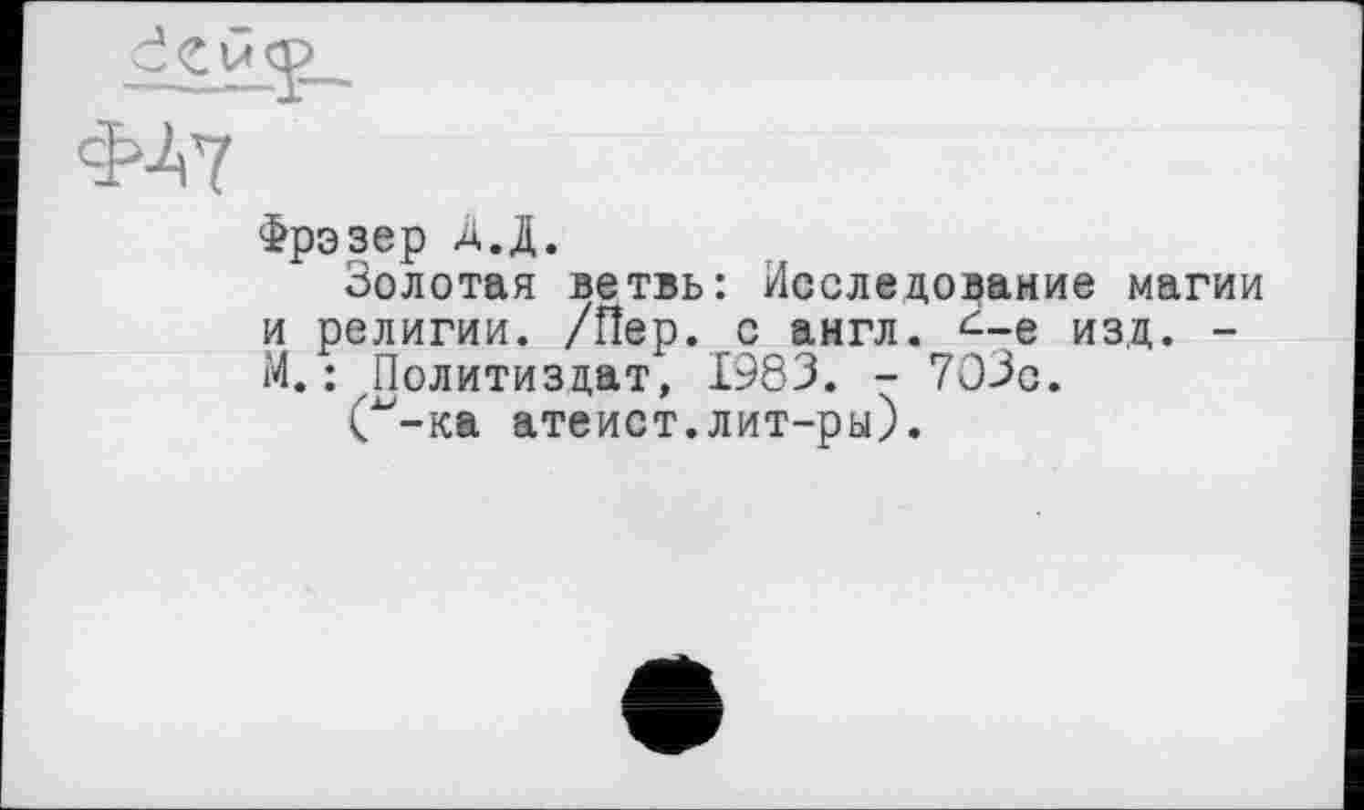 ﻿ФЛ7
Фрэзер А.Д.
Золотая ветвь: Исследование магии и религии. /Пер. с англ, <--е изд. -М.: Политиздат, 1983. - 703с.
С-ка атеист.лит-ры).